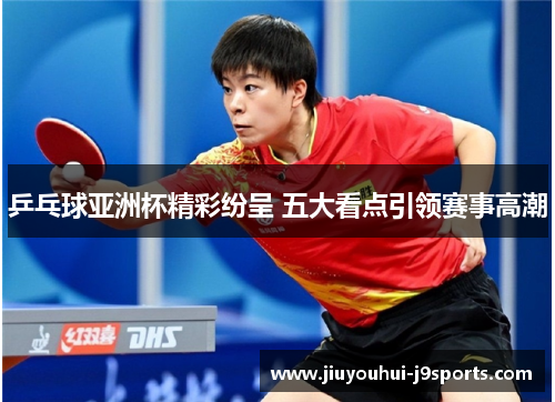 乒乓球亚洲杯精彩纷呈 五大看点引领赛事高潮