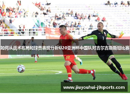 如何从战术布局和球员表现分析U20亚洲杯中国队对吉尔吉斯斯坦比赛
