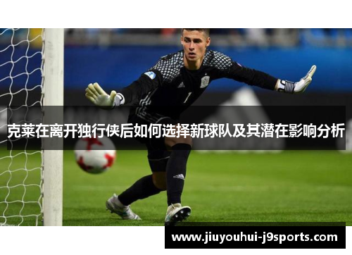 克莱在离开独行侠后如何选择新球队及其潜在影响分析