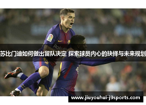 苏比门迪如何做出留队决定 探索球员内心的抉择与未来规划