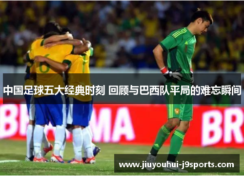 中国足球五大经典时刻 回顾与巴西队平局的难忘瞬间